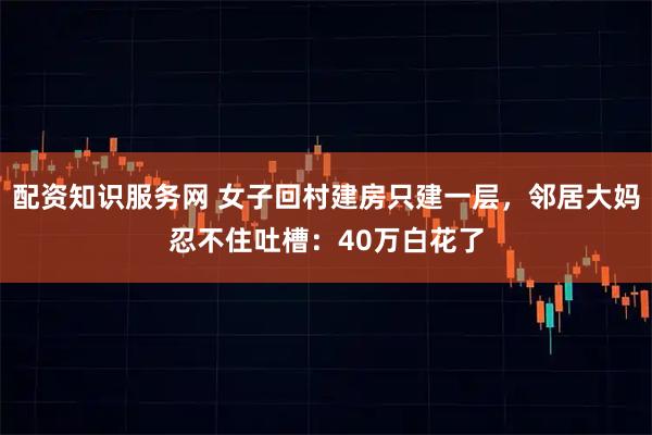 配资知识服务网 女子回村建房只建一层，邻居大妈忍不住吐槽：40万白花了