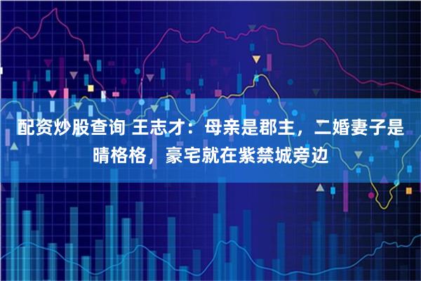 配资炒股查询 王志才：母亲是郡主，二婚妻子是晴格格，豪宅就在紫禁城旁边