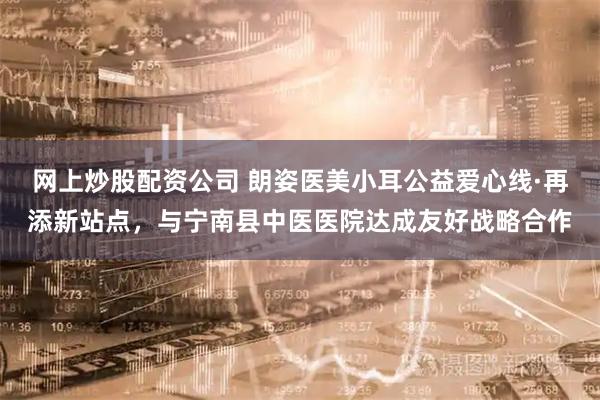 网上炒股配资公司 朗姿医美小耳公益爱心线·再添新站点，与宁南县中医医院达成友好战略合作