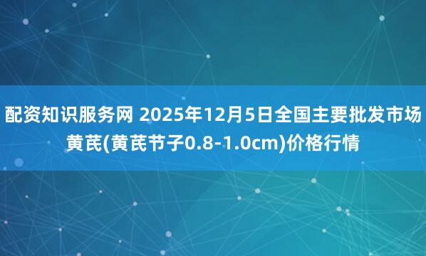 配资知识服务网 2025年12月5日全国主要批发市场黄芪(黄芪节子0.8-1.0cm)价格行情