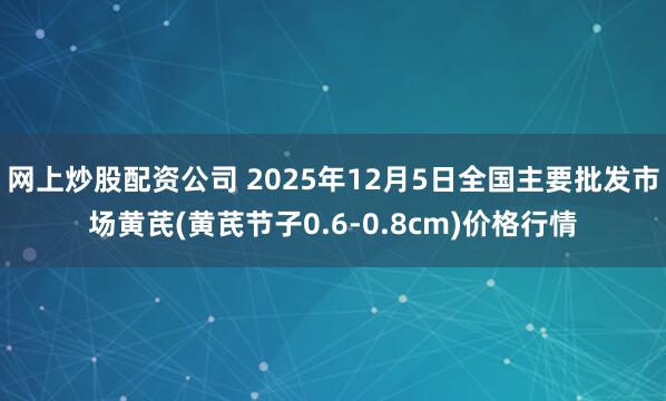 网上炒股配资公司 2025年12月5日全国主要批发市场黄芪(黄芪节子0.6-0.8cm)价格行情