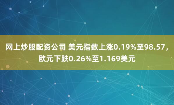 网上炒股配资公司 美元指数上涨0.19%至98.57，欧元下跌0.26%至1.169美元