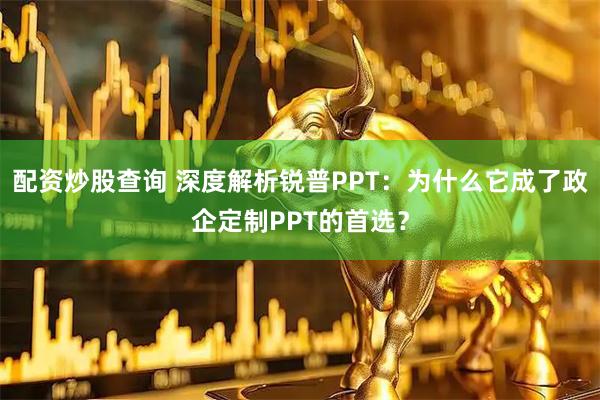 配资炒股查询 深度解析锐普PPT：为什么它成了政企定制PPT的首选？