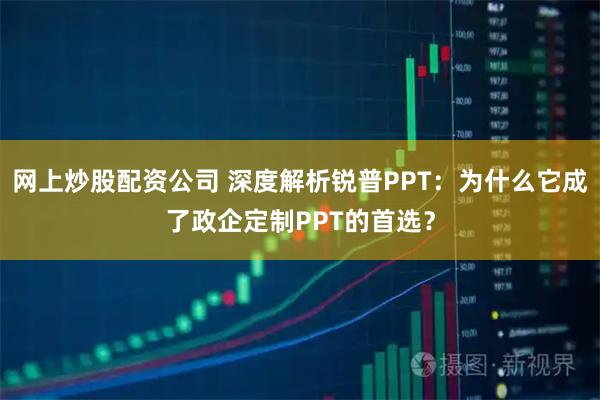 网上炒股配资公司 深度解析锐普PPT：为什么它成了政企定制PPT的首选？