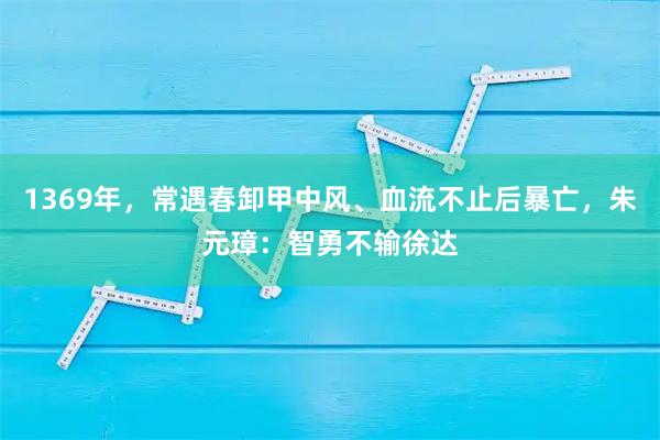 1369年,常遇春卸甲中风、血流不止后暴亡,朱元璋:智勇不输徐达