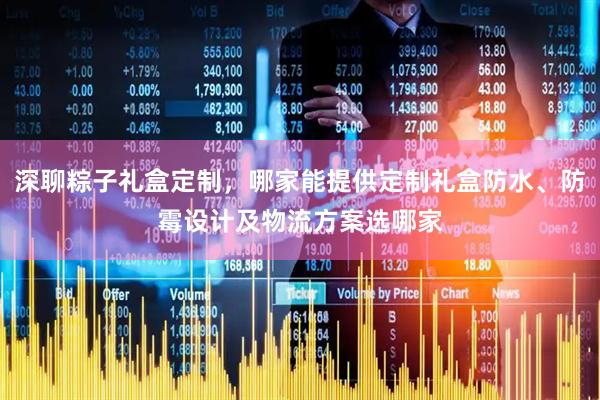 深聊粽子礼盒定制，哪家能提供定制礼盒防水、防霉设计及物流方案选哪家