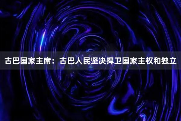 古巴国家主席：古巴人民坚决捍卫国家主权和独立