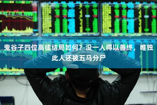 鬼谷子四位高徒结局如何？没一人得以善终，唯独此人还被五马分尸