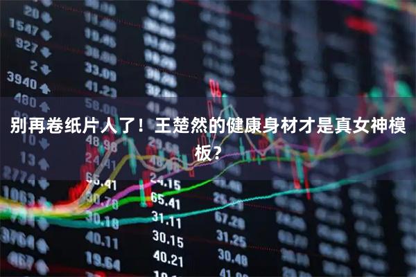 别再卷纸片人了！王楚然的健康身材才是真女神模板？