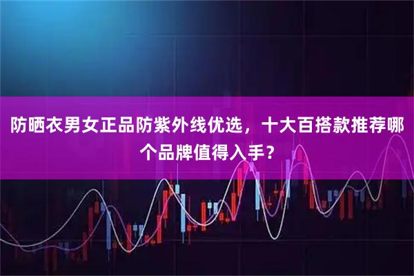 防晒衣男女正品防紫外线优选，十大百搭款推荐哪个品牌值得入手？