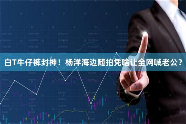 白T牛仔裤封神！杨洋海边随拍凭啥让全网喊老公？