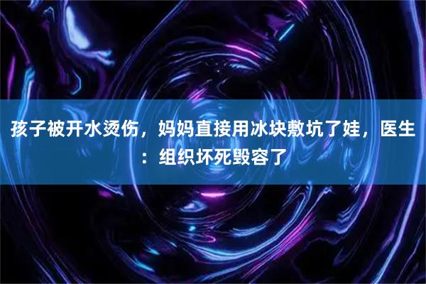 孩子被开水烫伤，妈妈直接用冰块敷坑了娃，医生：组织坏死毁容了