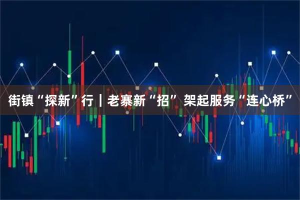 街镇“探新”行｜老寨新“招” 架起服务“连心桥”