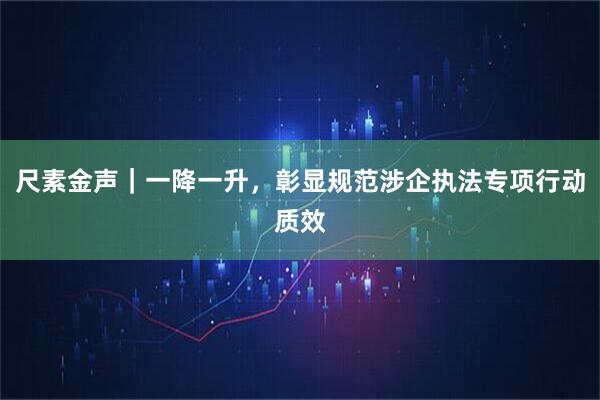尺素金声｜一降一升，彰显规范涉企执法专项行动质效