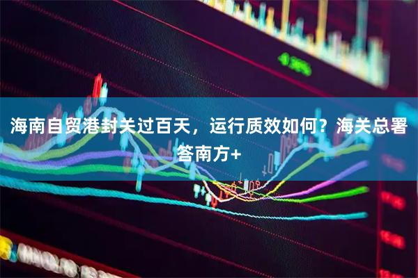 海南自贸港封关过百天,运行质效如何?海关总署答南方+
