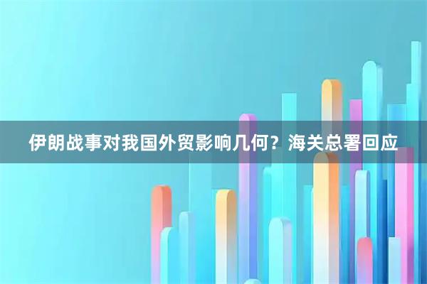 伊朗战事对我国外贸影响几何？海关总署回应