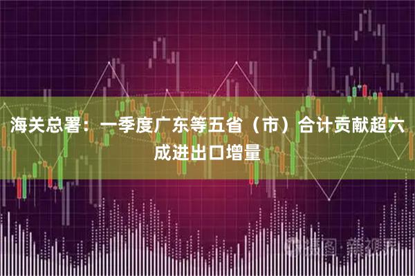 海关总署：一季度广东等五省（市）合计贡献超六成进出口增量