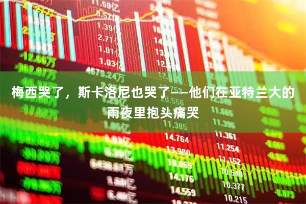 梅西哭了,斯卡洛尼也哭了——他们在亚特兰大的雨夜里抱头痛哭