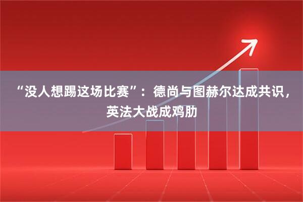 “没人想踢这场比赛”:德尚与图赫尔达成共识,英法大战成鸡肋