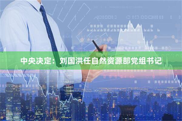 中央决定：刘国洪任自然资源部党组书记