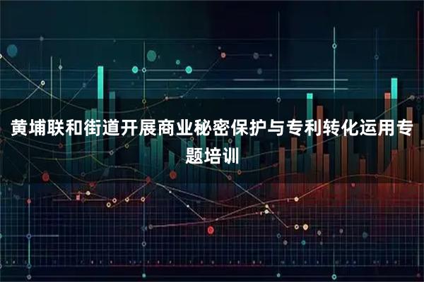 黄埔联和街道开展商业秘密保护与专利转化运用专题培训