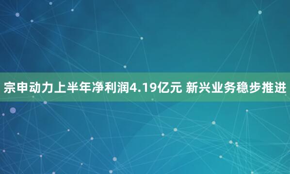 宗申动力上半年净利润4.19亿元 新兴业务稳步推进
