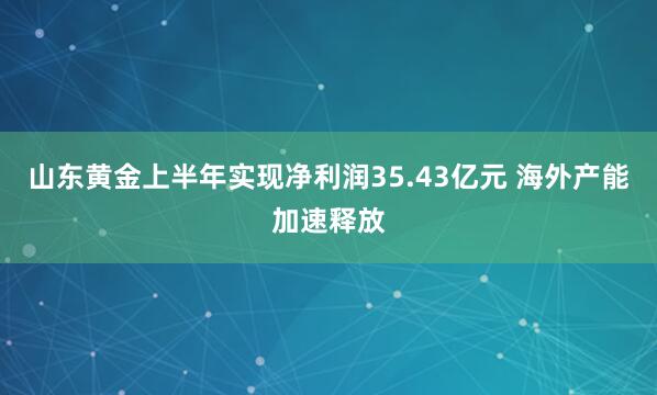 山东黄金上半年实现净利润35.43亿元 海外产能加速释放