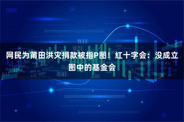网民为莆田洪灾捐款被指P图！红十字会：没成立图中的基金会