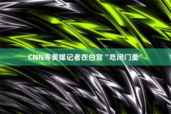 CNN等美媒记者在白宫“吃闭门羹”